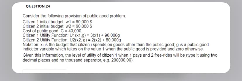 QUESTION 24
Consider the following provision of public good problem:
Citizen 1 initial budget: w1 = 80,000 $
Citizen 2 initial budget: w2= 60,000 $
Cost of public good: C = 40,000
Citizen 1 Utility Function: U1(x1 g) = 3(x1) + 90,000g
Citizen 2 Utility Function: U2(x2, g) = 2(x2) + 60,000g
Notation: xi is the budget that citizen i spends on goods other than the public good; g is a public good
indicator variable which takes on the value 1 when the public good is provided and zero otherwise.
Given this information, the level of utility of citizen 1 when 1 pays and 2 free-rides will be (type it using two
decimal places and no thousand separator, e.g. 200000.00):