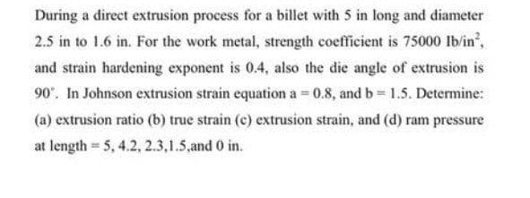 During a direct extrusion process for a billet with 5 in long and diameter
2.5 in to 1.6 in. For the work metal, strength coefficient is 75000 Ib/in,
and strain hardening exponent is 0.4, also the die angle of extrusion is
90. In Johnson extrusion strain equation a = 0.8, and b= 1.5. Determine:
(a) extrusion ratio (b) true strain (c) extrusion strain, and (d) ram pressure
at length 5, 4.2, 2.3,1.5,and 0 in.
