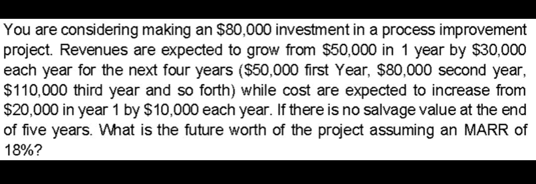 You are considering making an $80,000 investment in a process improvement
project. Revenues are expected to grow from $50,000 in 1 year by $30,000
each year for the next four years ($50,000 first Year, $80,000 second year,
$110,000 third year and so forth) while cost are expected to increase from
$20,000 in year 1 by $10,000 each year. If there is no salvage value at the end
of five years. What is the future worth of the project assuming an MARR of
18%?