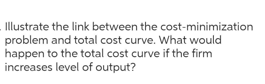 Illustrate the link between the cost-minimization
problem and total cost curve. What would
happen to the total cost curve if the firm
increases level of output?
