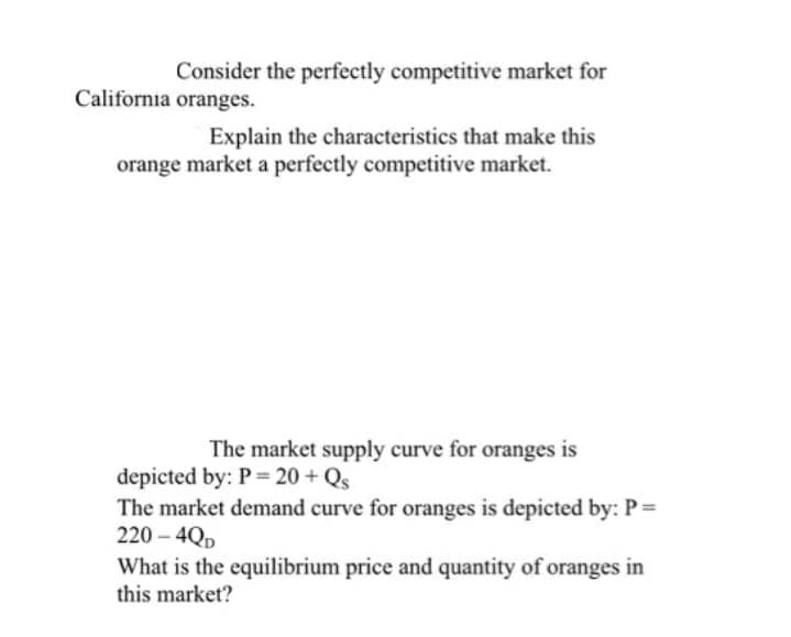 Consider the perfectly competitive market for
California oranges.
Explain the characteristics that make this
orange market a perfectly competitive market.
The market supply curve for oranges is
depicted by: P = 20 + Qs
The market demand curve for oranges is depicted by: P =
220-4QD
What is the equilibrium price and quantity of oranges in
this market?