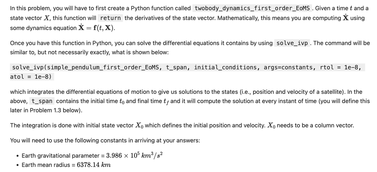 In this problem, you will have to first create a Python function called twobody_dynamics_first_order_EoMS. Given a time t and a
state vector X, this function will return the derivatives of the state vector. Mathematically, this means you are computing X using
some dynamics equation X = f(t, X).
Once you have this function in Python, you can solve the differential equations it contains by using solve_ivp. The command will be
similar to, but not necessarily exactly, what is shown below:
solve_ivp(simple_pendulum_first_order_EoMS, t_span, initial_conditions, args=constants, rtol
1e-8,
atol 1e-8)
which integrates the differential equations of motion to give us solutions to the states (i.e., position and velocity of a satellite). In the
above, t_span contains the initial time to and final time tƒ and it will compute the solution at every instant of time (you will define this
later in Problem 1.3 below).
The integration is done with initial state vector Xo which defines the initial position and velocity. Xo needs to be a column vector.
You will need to use the following constants in arriving at your answers:
• Earth gravitational parameter = 3.986 × 105 km³/s²
• Earth mean radius = 6378.14 km