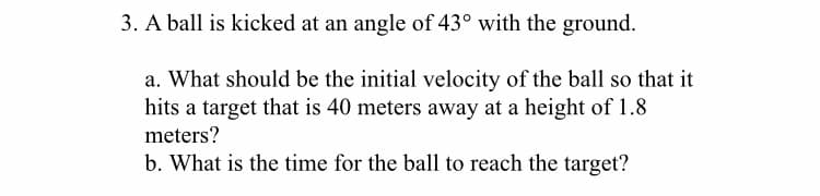 3. A ball is kicked at an angle of 43° with the ground.
a. What should be the initial velocity of the ball so that it
hits a target that is 40 meters away at a height of 1.8
meters?
b. What is the time for the ball to reach the target?
