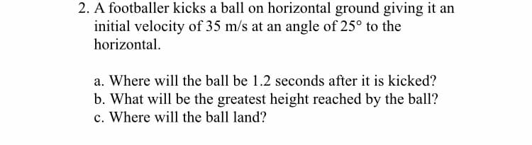 2. A footballer kicks a ball on horizontal ground giving it an
initial velocity of 35 m/s at an angle of 25° to the
horizontal.
a. Where will the ball be 1.2 seconds after it is kicked?
b. What will be the greatest height reached by the ball?
c. Where will the ball land?
