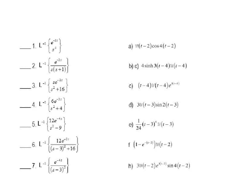 1. L
a) (1-2)cos 4 (t-2)
-25
-1
2. L
s(s+1)
b) c) 4 sinh 3(1 - 4)u(1-4)
3. L
se
+16
c) (1-4)(1-4)e-)
-3.3
4. L
5+4
d) 31(r-3)sin 2(1-3)
5. L12e
-9
(1-3)* 1(1-3)
24
12e:
6. L
(s- 3) +16
f (1-c**)u(t - 2)
7. L
3)*
h) 3(1- 2)e- sin 4 (1- 2)
