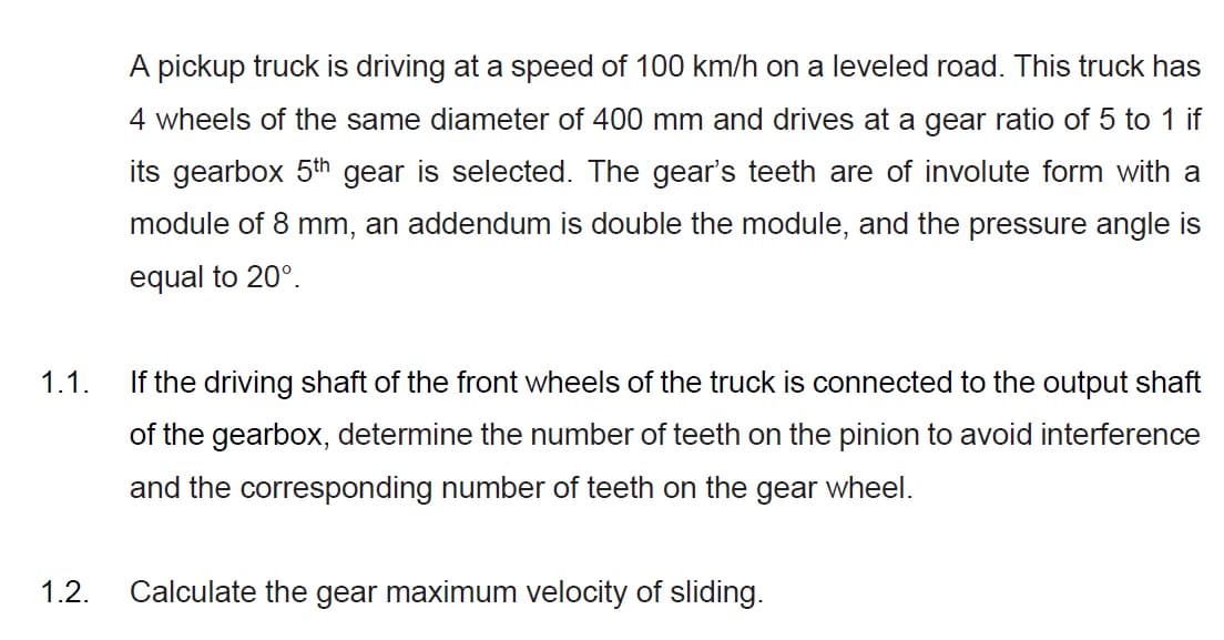 A pickup truck is driving at a speed of 100 km/h on a leveled road. This truck has
4 wheels of the same diameter of 400 mm and drives at a gear ratio of 5 to 1 if
its gearbox 5th gear is selected. The gear's teeth are of involute form with a
module of 8 mm, an addendum is double the module, and the pressure angle is
equal to 20°.
1.1.
If the driving shaft of the front wheels of the truck is connected to the output shaft
of the gearbox, determine the number of teeth on the pinion to avoid interference
and the corresponding number of teeth on the gear wheel.
1.2.
Calculate the gear maximum velocity of sliding.
