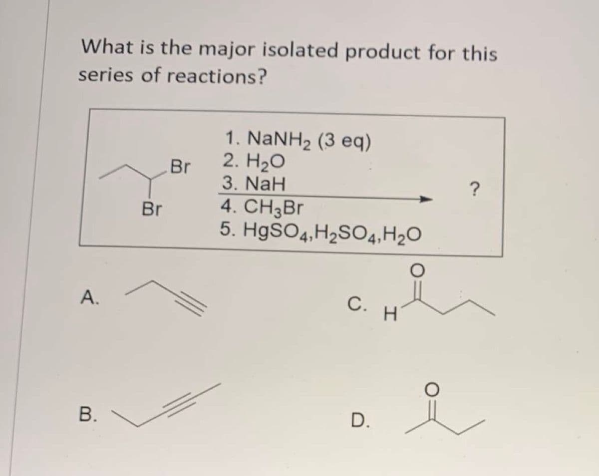 What is the major isolated product for this
series of reactions?
1. NANH2 (3 eq)
2. H20
Br
3. NaH
4. CH3B
5. H9SO4,H2SO4,H2O
?
Br
С.
H
В.
D.
A.
B.
