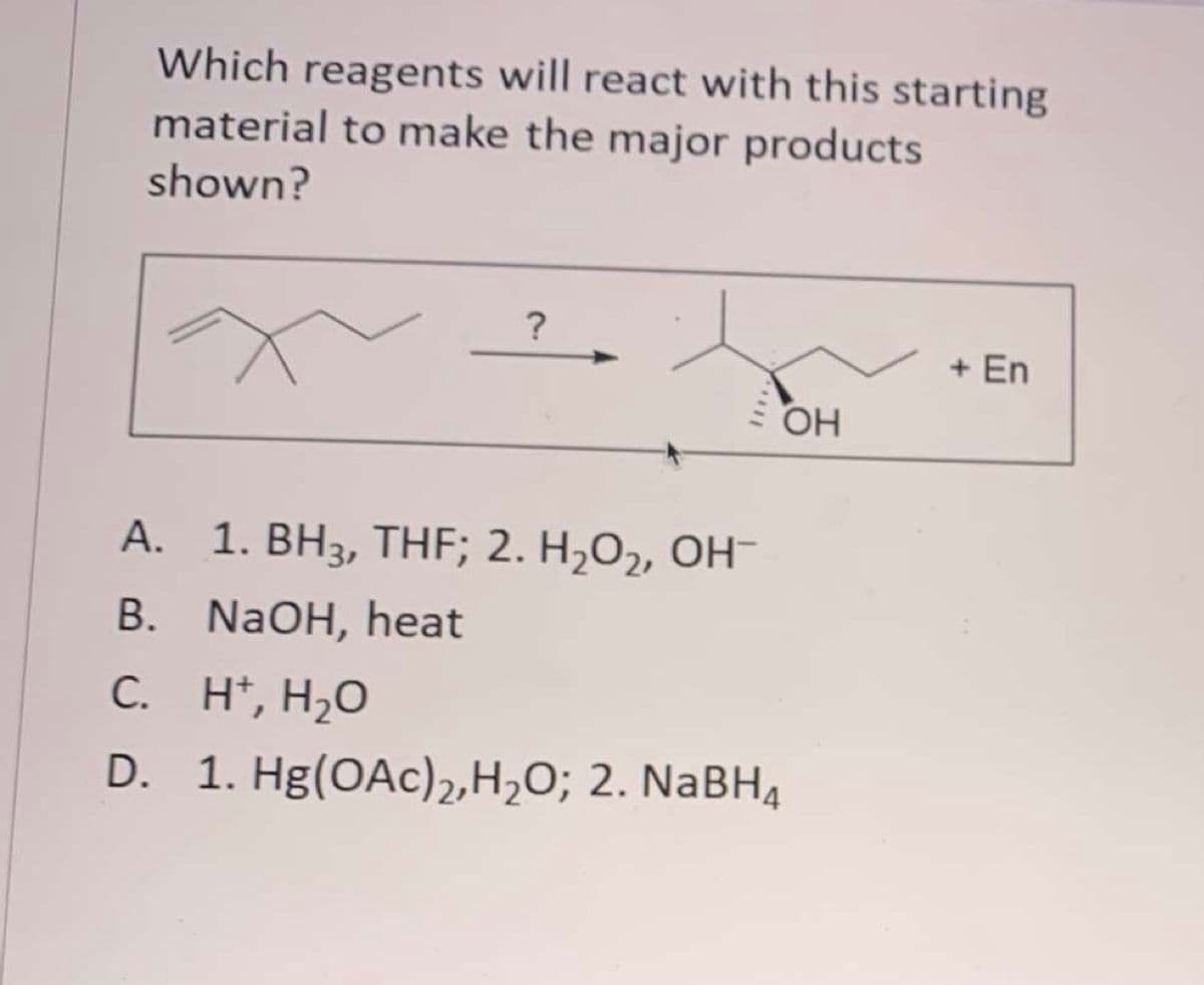 Which reagents will react with this starting
material to make the major products
shown?
?
+ En
OH
A. 1. BH3, THF; 2. H,O2, OH-
B. NaOH, heat
C. H*, H,O
D. 1. Hg(OAc)2,H2O; 2. NaBH,
