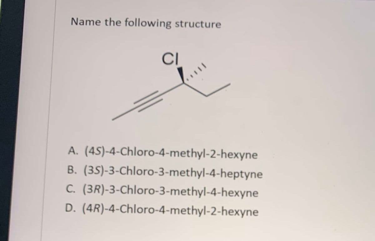 Name the following structure
CI
1111
A. (45)-4-Chloro-4-methyl-2-hexyne
B. (35)-3-Chloro-3-methyl-4-heptyne
C. (3R)-3-Chloro-3-methyl-4-hexyne
D. (4R)-4-Chloro-4-methyl-2-hexyne
