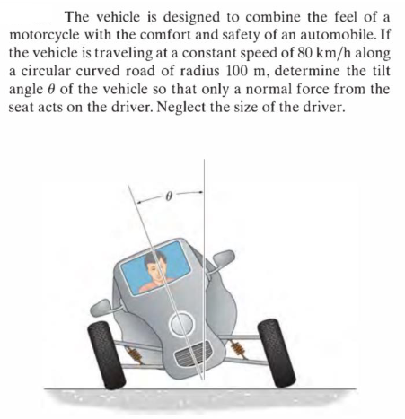 The vehicle is designed to combine the feel of a
motorcycle with the comfort and safety of an automobile. If
the vehicle is traveling at a constant speed of 80 km/h along
a circular curved road of radius 100 m, determine the tilt
angle 0 of the vehicle so that only a normal force from the
seat acts on the driver. Neglect the size of the driver.
