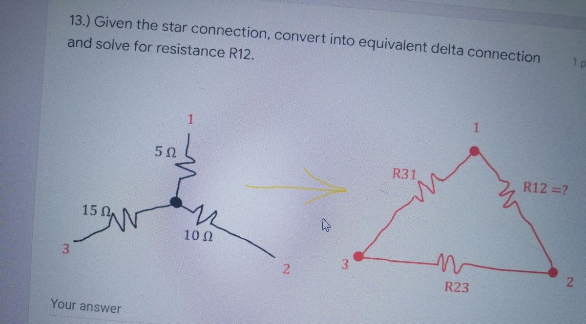 13.) Given the star connection, convert into equivalent delta connection
1 p
and solve for resistance R12.
1
5Ω.
R31
R12 =?
15 0,
100
3.
3.
2.
2.
R23
Your answer

