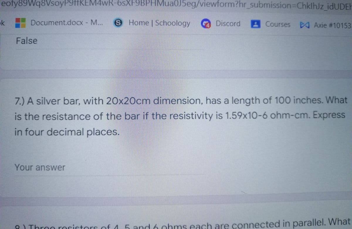 eoty89Wq8VsoyP9HKEM4wR-6sXF9BPHMua0J5eg/viewform?hr_submission3DChklhJz idUDEH
ik
Document.docx - M...
S Home Schoology
Discord
Courses
A Axie #10153
False
7.) A silver bar, with 20x20cm dimension, has a length of 100 inches. What
is the resistance of the bar if the resistivity is 1.59x10-6 ohm-cm. Express
in four decimal places.
Your answer
2) Throo resistors of 15 and 6 cohms each are connected in parallel. What
AThroe rocictars of
