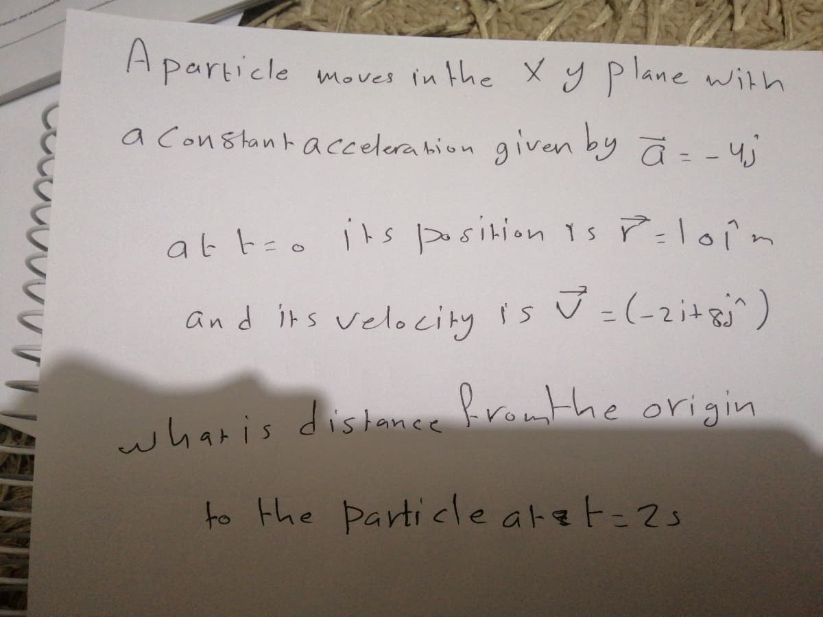 Aparticle
moves in the XYPlane with
a Constant acelera hion given by ā = -4
at too its osition 1s P:loin
and its velocity is U =(-2i+8^)
bromthe origin
wharis distance
to the particle atat=2s
