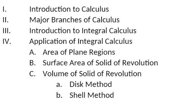 I.
II.
III.
IV.
Introduction to Calculus
Major Branches of Calculus
Introduction to Integral Calculus
Application of Integral Calculus
A. Area of Plane Regions
B.
Surface Area of Solid of Revolution
C. Volume of Solid of Revolution
a. Disk Method
b. Shell Method