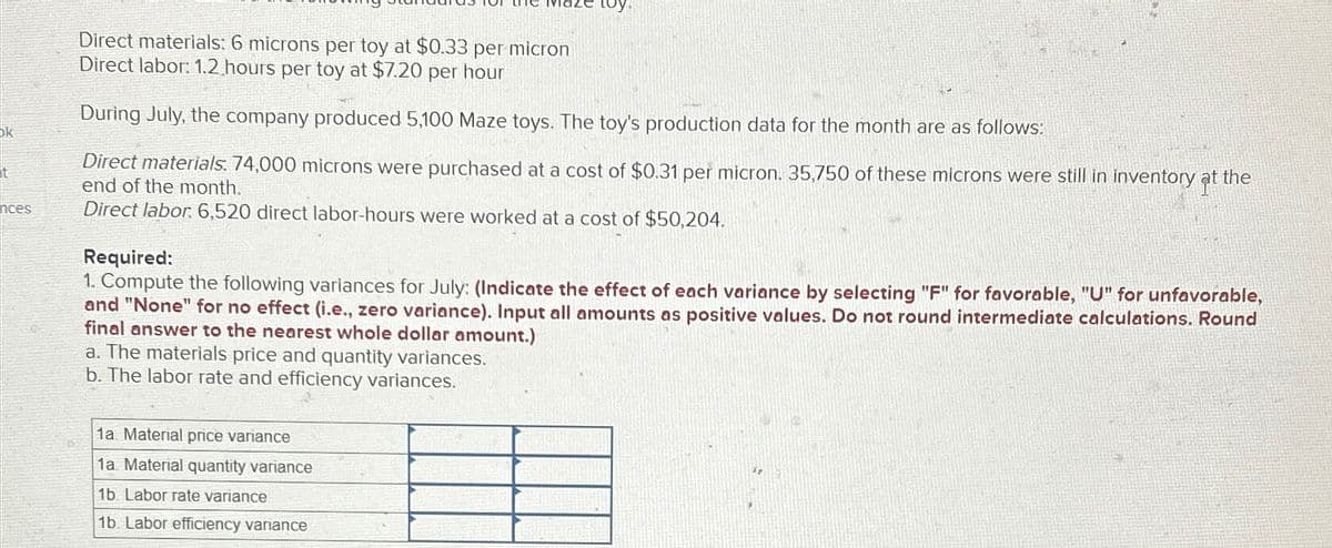 ok
t
nces
Direct materials: 6 microns per toy at $0.33 per micron
Direct labor: 1.2 hours per toy at $7.20 per hour
During July, the company produced 5,100 Maze toys. The toy's production data for the month are as follows:
Direct materials: 74,000 microns were purchased at a cost of $0.31 per micron. 35,750 of these microns were still in inventory at the
end of the month.
Direct labor: 6,520 direct labor-hours were worked at a cost of $50,204.
Required:
1. Compute the following variances for July: (Indicate the effect of each variance by selecting "F" for favorable, "U" for unfavorable,
and "None" for no effect (i.e., zero variance). Input all amounts as positive values. Do not round intermediate calculations. Round
final answer to the nearest whole dollar amount.)
a. The materials price and quantity variances.
b. The labor rate and efficiency variances.
1a Material price variance
1a. Material quantity variance
1b. Labor rate variance
1b. Labor efficiency variance
