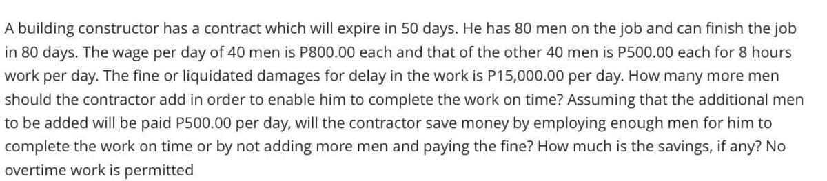 A building constructor has a contract which will expire in 50 days. He has 80 men on the job and can finish the job
in 80 days. The wage per day of 40 men is P800.00 each and that of the other 40 men is P500.00 each for 8 hours
work per day. The fine or liquidated damages for delay in the work is P15,000.00 per day. How many more men
should the contractor add in order to enable him to complete the work on time? Assuming that the additional men
to be added will be paid P500.00 per day, will the contractor save money by employing enough men for him to
complete the work on time or by not adding more men and paying the fine? How much is the savings, if any? No
overtime work is permitted
