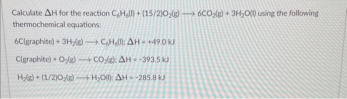 Calculate AH for the reaction C6H6(l) + (15/2)02(g) 6CO2(g) + 3H₂O(l) using the following
thermochemical equations:
6C(graphite) + 3H₂(g)
C(graphite) + O₂(g)
H₂(g) + (1/2)02(g) →
C6H6(1): AH = +49.0 kJ
CO₂(g): AH = -393.5 kJ
H₂O(l); AH = -285.8 kJ