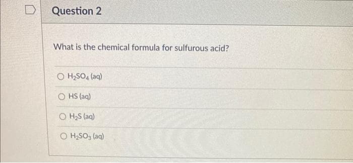 Question 2
What is the chemical formula for sulfurous acid?
O H₂SO4 (aq)
OHS (aq)
O H₂S (ac
O H₂SO3(aq)