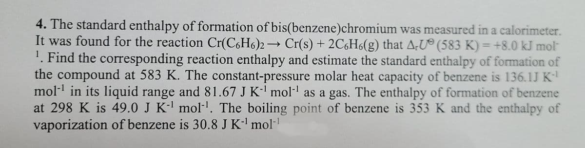 4. The standard enthalpy of formation of bis(benzene)chromium was measured in a calorimeter.
1
It was found for the reaction Cr(C6H6)2 → Cr(s) + 2C6H6(g) that A-U (583 K) = +8.0 kJ mol™
¹. Find the corresponding reaction enthalpy and estimate the standard enthalpy of formation of
the compound at 583 K. The constant-pressure molar heat capacity of benzene is 136.1J K-¹
mol-¹ in its liquid range and 81.67 J K-¹ mol-¹ as a gas. The enthalpy of formation of benzene
at 298 K is 49.0 J K-¹ mol-¹. The boiling point of benzene is 353 K and the enthalpy of
vaporization of benzene is 30.8 J K-¹ mol-1