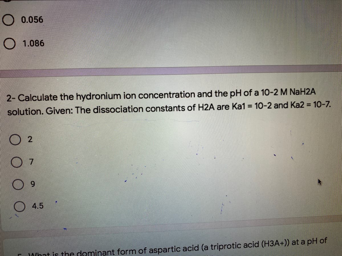 O 0.056
O 1.086
2- Calculate the hydronium ion concentration and the pH of a 10-2 M NaH2A
solution. Given: The dissociation constants of H2A are Ka1 = 10-2 and Ka2 = 10-7.
O 4.5
Dohat is the dominant form of aspartic acid (a triprotic acid (H3A+)) at a pH of
