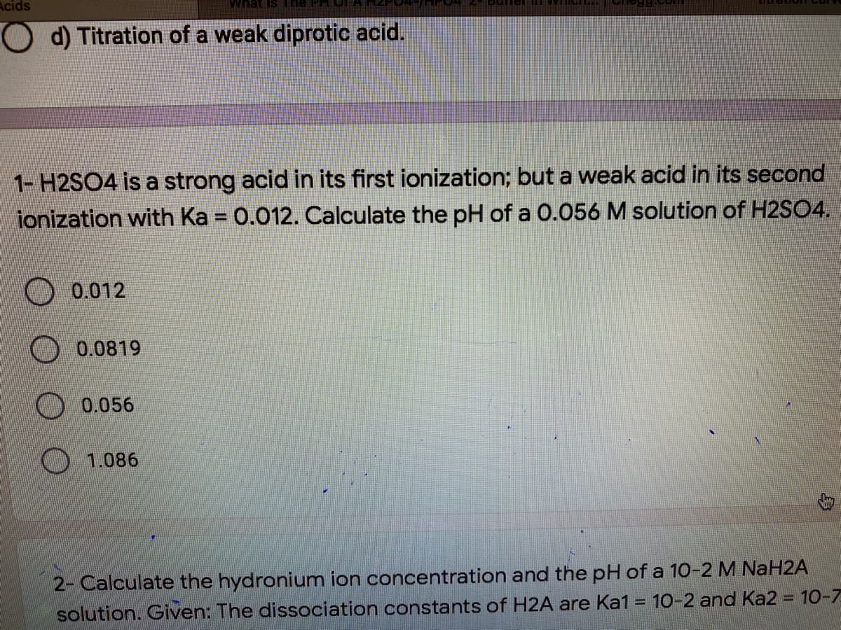 Acids
What Is ne PH
O d) Titration of a weak diprotic acid.
1- H2SO4 is a strong acid in its first ionization; but a weak acid in its second
ionization with Ka = 0.012. Calculate the pH of a 0.056 M solution of H2SO4.
0.012
0.0819
0.056
O 1.086
2- Calculate the hydronium ion concentration and the pH of a 10-2 M NaH2A
solution. Given: The dissociation constants of H2A are Ka1 = 10-2 and Ka2 = 10-7
%3D
%3D
