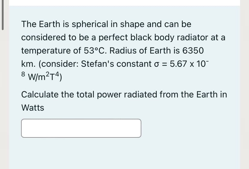 The Earth is spherical in shape and can be
considered to be a perfect black body radiator at a
temperature of 53°C. Radius of Earth is 6350
km. (consider: Stefan's constant o = 5.67 x 10
W/m?T4)
8
Calculate the total power radiated from the Earth in
Watts

