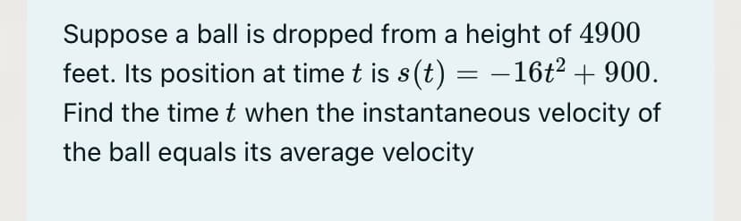 Suppose a ball is dropped from a height of 4900
feet. Its position at time t is s(t) = –16t2 + 900.
Find the time t when the instantaneous velocity of
the ball equals its average velocity

