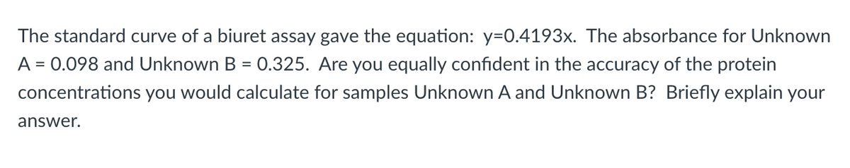 The standard curve of a biuret assay gave the equation: y=0.4193x. The absorbance for Unknown
A = 0.098 and Unknown B = 0.325. Are you equally confident in the accuracy of the protein
%D
concentrations you would calculate for samples Unknown A and Unknown B? Briefly explain your
answer.
