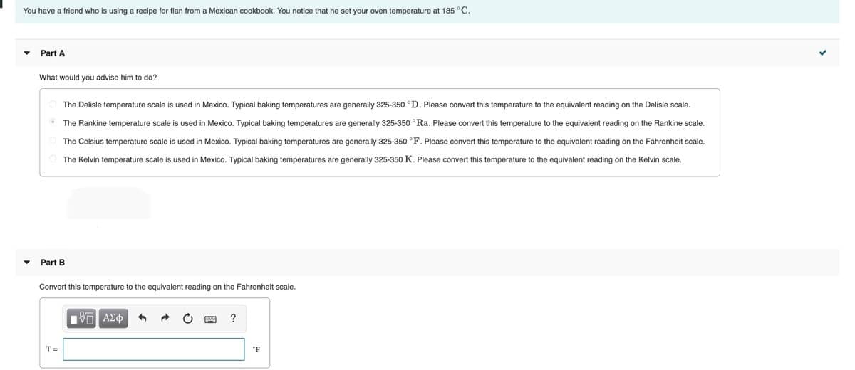 You have a friend who is using a recipe for flan from a Mexican cookbook. You notice that he set your oven temperature at 185 °C.
Part A
What would you advise him to do?
The Delisle temperature scale is used in Mexico. Typical baking temperatures are generally 325-350 °D. Please convert this temperature to the equivalent reading on the Delisle scale.
The Rankine temperature scale is used in Mexico. Typical baking temperatures are generally 325-350 °Ra. Please convert this temperature to the equivalent reading on the Rankine scale.
O The Celsius temperature scale is used in Mexico. Typical baking temperatures are generally 325-350 °F. Please convert this temperature to the equivalent reading on the Fahrenheit scale.
O The Kelvin temperature scale is used in Mexico. Typical baking temperatures are generally 325-350 K. Please convert this temperature to the equivalent reading on the Kelvin scale.
Part B
Convert this temperature to the equivalent reading on the Fahrenheit scale.
μνα ΑΣφ
?
T =
°F
