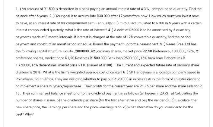 1.) An amount of R1 500 is deposited in a bank paying an annual interest rate of 4.3%, compounded quarterly. Find the
balance after 6 years. 2.) Your goal is to accumulate R30 000 after 17 years from now. How much must you invest now
to have, at an interest rate of 8% compounded semi-annually? 3.) If R500 accumulated to R700 in 5 years with a certain
interest compounded quarterly, what is the rate of interest? 4.) A debt of R5000 is to be amortised by 5 quarterly
payments made at 3 month intervals. If interest is charged at the rate of 12% convertible quarterly, find the period
payment and construct an amortisation schedule. Round the payment up to the nearest cent. 5.) Raees Braai Ltd has
the following capital structure: Equity, 2000000, R2, ordinary shares, market price R2, 50 Preference, 1000000, 12%, R1
preference shares, market price R1,20 Reserves R1500 000 Bank loan R500 000, 15% bank loan Debentures R
1750000,16% debentures, market price R110 (issued at R100). The current and expected future rate of ordinary share
dividend is 20%. What is the firm's weighted average cost of capital? 6.) SK Handelaars is a logistics company based in
Polokwane, South Africa. They are deciding whether to pay out R120 000 in excess cash in the form of an extra dividend
or implement a share buyback/repurchase. Their profits for the current year are R1.95 per share and the share sells for R
18. Their summarised balance sheet prior to the dividend payment is as follows (all figures in ZAR). a) Calculating the
number of shares in issue. b) The dividends per share (for the first alternative and pay the dividend). c) Calculate: the
new share price, the Earnings per share and the price - earnings ratio. d) What alternative do you consider to be the
best? Why?