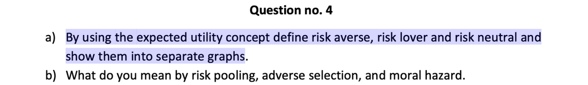 Question no. 4
a) By using the expected utility concept define risk averse, risk lover and risk neutral and
show them into separate graphs.
b) What do you mean by risk pooling, adverse selection, and moral hazard.