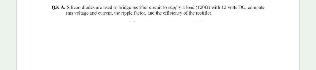 Q3: A. Silicon diodes are used in bridge rectifier eircuit to supply a load (1202) with 12 volts DC, compute
rms voltage and current, the ripple factor., and the efficiency of the rectifier.
