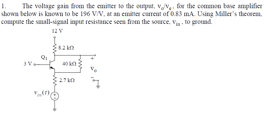 1.
The voltage gain from the emitter to the output, v/ve, for the common base amplifier
shown below is known to be 196 V/V, at an emitter current of 0.83 mA. Using Miller's theorem,
compute the small-signal input resistance seen from the source, Vin , to ground.
12 V
8.2 kO
3 V o
40 k.
Vo
2.7 kQ
V'in(t)
