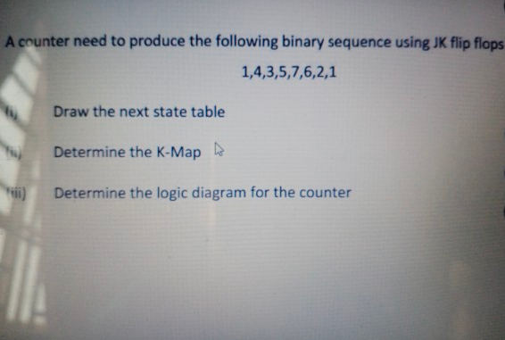 A counter need to produce the following binary sequence using JK flip flops
1,4,3,5,7,6,2,1
Draw the next state table
Determine the K-Map
Determine the logic diagram for the counter
