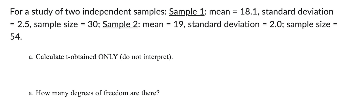 For a study of two independent samples: Sample 1: mean = 18.1, standard deviation
= 2.5, sample size = 30; Sample 2: mean = 19, standard deviation = 2.0; sample size :
54.
=
a. Calculate t-obtained ONLY (do not interpret).
a. How many degrees of freedom are there?