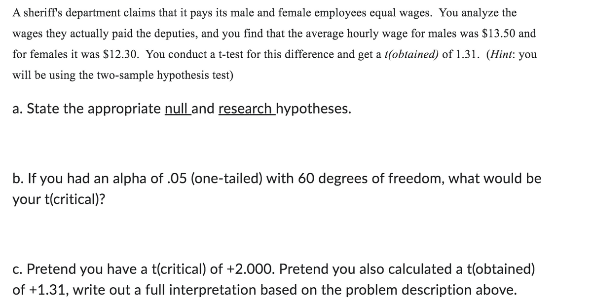 A sheriff's department claims that it pays its male and female employees equal wages. You analyze the
wages they actually paid the deputies, and you find that the average hourly wage for males was $13.50 and
for females it was $12.30. You conduct a t-test for this difference and get a t(obtained) of 1.31. (Hint: you
will be using the two-sample hypothesis test)
a. State the appropriate null and research hypotheses.
b. If you had an alpha of .05 (one-tailed) with 60 degrees of freedom, what would be
your t(critical)?
c. Pretend you have a t(critical) of +2.000. Pretend you also calculated a t(obtained)
of +1.31, write out a full interpretation based on the problem description above.