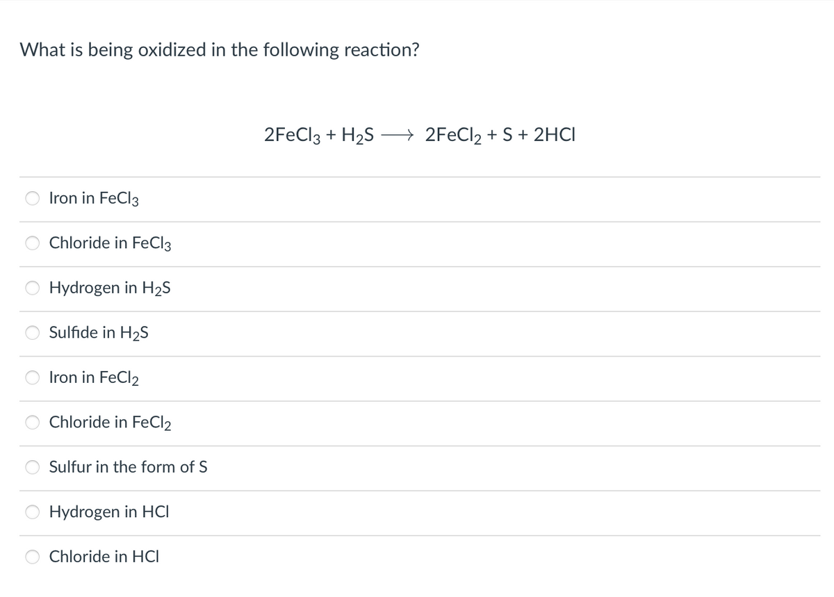 What is being oxidized in the following reaction?
Iron in FeCl3
Chloride in FeCl3
Hydrogen in H₂S
Sulfide in H₂S
Iron in FeCl2
Chloride in FeCl2
Sulfur in the form of S
Hydrogen in HCI
Chloride in HCI
2FeCl3 + H₂S
→2FeCl₂ + S + 2HCI