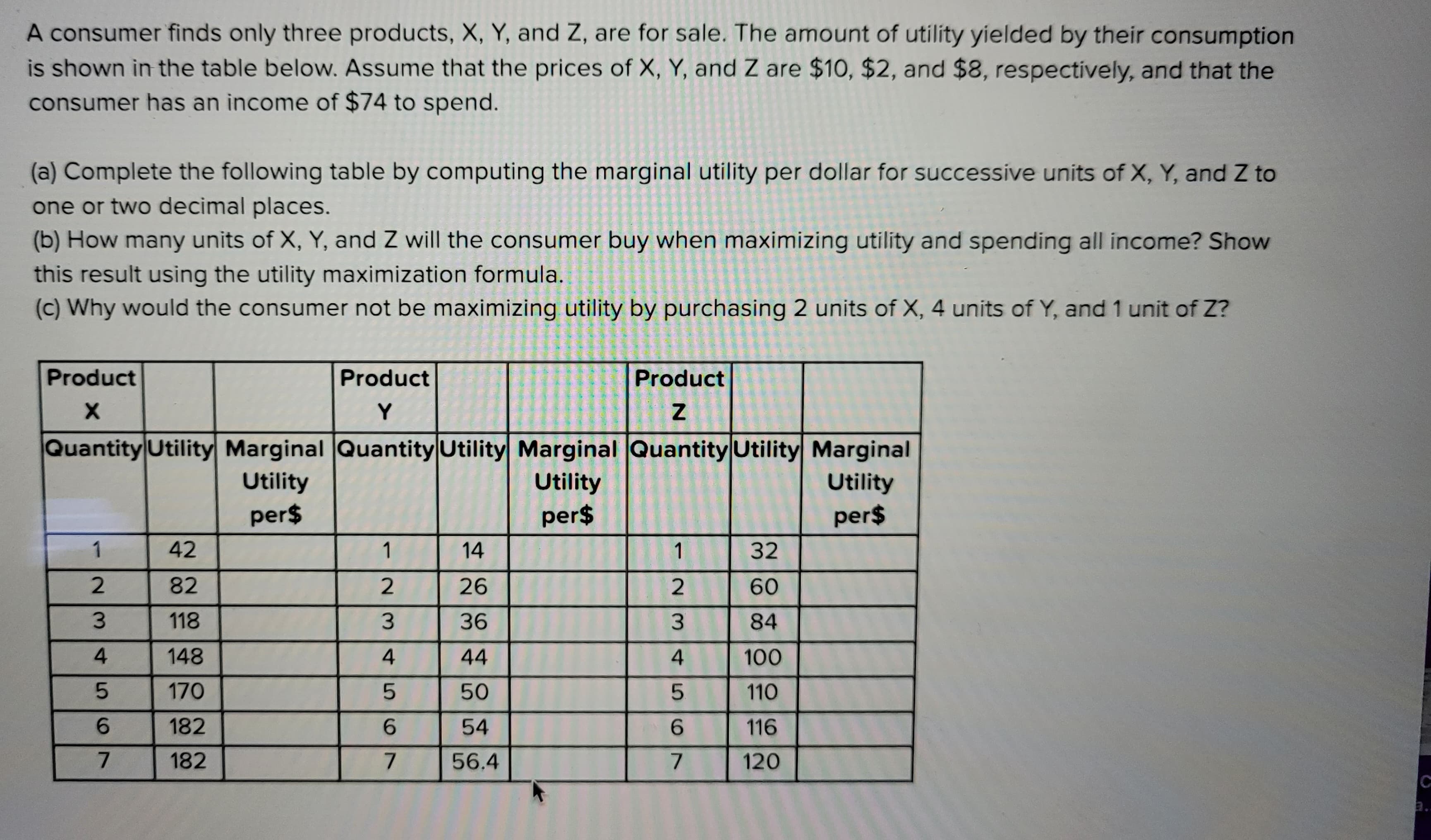 A consumer finds only three products, X, Y, and Z, are for sale. The amount of utility yielded by their consumption
is shown in the table below. Assume that the prices of X, Y, and Z are $10, $2, and $8, respectively, and that the
consumer has an income of $74 to spend.
(a) Complete the following table by computing the marginal utility per dollar for successive units of X, Y, and Z to
one or two decimal places.
(b) How many units of X, Y, and Z will the consumer buy when maximizing utility and spending all income? Show
this result using the utility maximization formula.
(c) Why would the consumer not be maximizing utility by purchasing 2 units of X, 4 units of Y, and 1 unit of Z?
Product
X
Product
Y
Quantity Utility Marginal Quantity Utility Marginal
Utility
Utility
per$
per$
1
23
4567
42
82
118
148
170
182
182
1
23
4
5
6
7
14
26
36
44
50
54
56.4
Product
Z
Quantity Utility Marginal
Utility
per$
1
23456
7
32
60
84
100
110
116
120
3..
