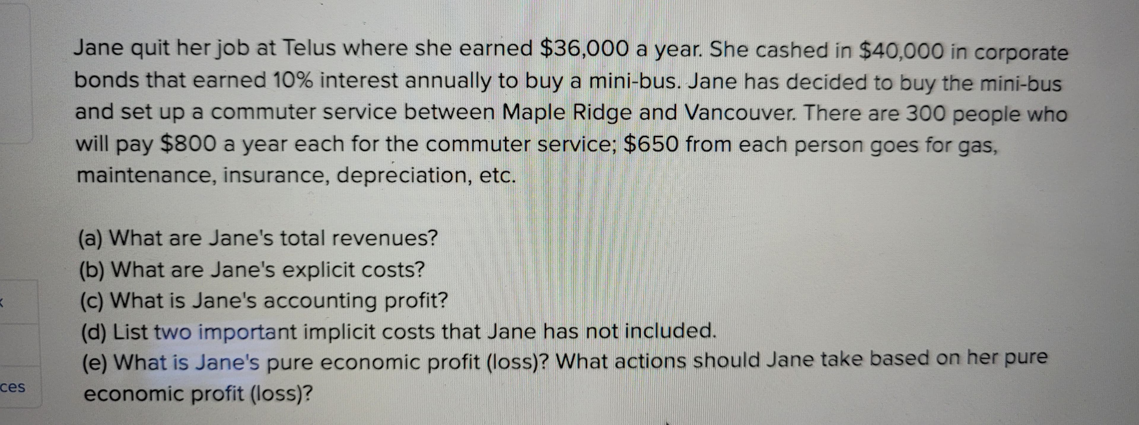 K
ces
Jane quit her job at Telus where she earned $36,000 a year. She cashed in $40,000 in corporate
bonds that earned 10% interest annually to buy a mini-bus. Jane has decided to buy the mini-bus
and set up a commuter service between Maple Ridge and Vancouver. There are 300 people who
will pay $800 a year each for the commuter service; $650 from each person goes for gas,
maintenance, insurance, depreciation, etc.
(a) What are Jane's total revenues?
(b) What are Jane's explicit costs?
(c) What is Jane's accounting profit?
(d) List two important implicit costs that Jane has not included.
(e) What is Jane's pure economic profit (loss)? What actions should Jane take based on her pure
economic profit (loss)?