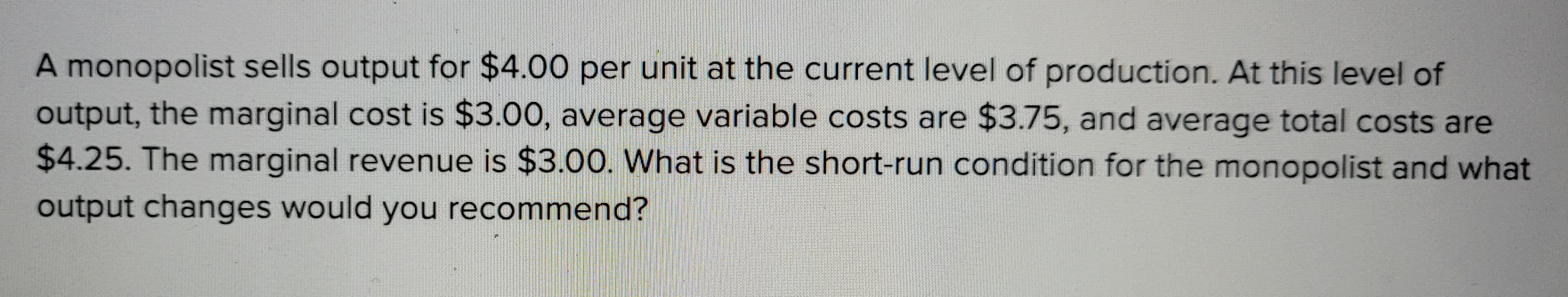 A monopolist sells output for $4.00 per unit at the current level of production. At this level of
output, the marginal cost is $3.00, average variable costs are $3.75, and average total costs are
$4.25. The marginal revenue is $3.00. What is the short-run condition for the monopolist and what
output changes would you recommend?