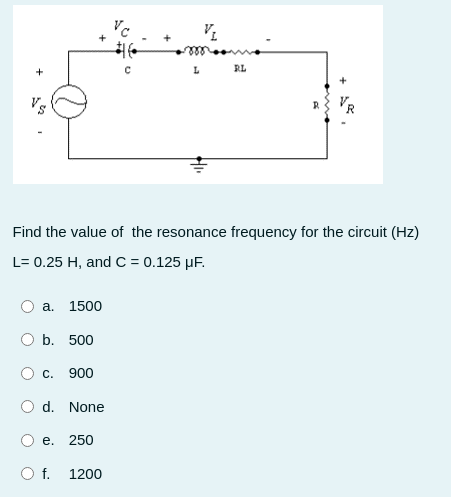 RL
VR
Find the value of the resonance frequency for the circuit (Hz)
L= 0.25 H, and C = 0.125 µF.
a.
1500
b. 500
С.
900
d. None
е. 250
Of.
1200
