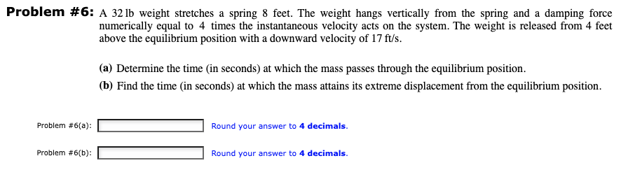 Problem #6: A 32 lb weight stretches a spring 8 feet. The weight hangs vertically from the spring and a damping force
numerically equal to 4 times the instantaneous velocity acts on the system. The weight is released from 4 feet
above the equilibrium position with a downward velocity of 17 ft/s.
Problem #6(a):
Problem #6(b):
(a) Determine the time (in seconds) at which the mass passes through the equilibrium position.
(b) Find the time (in seconds) at which the mass attains its extreme displacement from the equilibrium position.
Round your answer to 4 decimals.
Round your answer to 4 decimals.