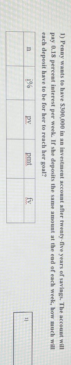 1) Penny wants to have $300,000 in an investment account after twenty-five years of savings. The account will
pay 0.18 percent interest per week. If she deposits the same amount at the end of each week, how much will
each deposit have to be for her to reach her goal?
n
1%
pv
pmt
fv
1)