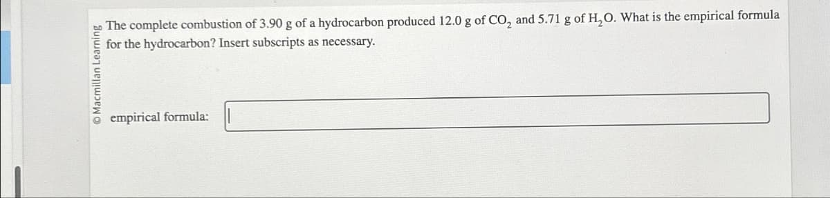 Macmillan Learning
empirical formula:
The complete combustion of 3.90 g of a hydrocarbon produced 12.0 g of CO2 and 5.71 g of H2O. What is the empirical formula
for the hydrocarbon? Insert subscripts as necessary.