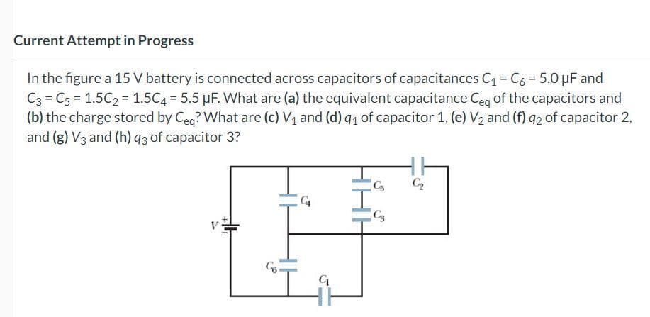Current Attempt in Progress
In the figure a 15 V battery is connected across capacitors of capacitances C₁ = C6 = 5.0 µF and
C3 C5 = 1.5C₂ = 1.5C4 = 5.5 µF. What are (a) the equivalent capacitance Ceq of the capacitors and
(b) the charge stored by Ceq? What are (c) V₁ and (d) 91 of capacitor 1, (e) V₂ and (f) 92 of capacitor 2,
and (g) V3 and (h) q3 of capacitor 3?
C₁
G₁
C₂
C3
Cq