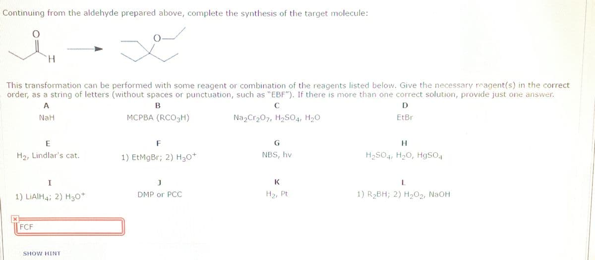 Continuing from the aldehyde prepared above, complete the synthesis of the target molecule:
This transformation can be performed with some reagent or combination of the reagents listed below. Give the necessary reagent(s) in the correct
order, as a string of letters (without spaces or punctuation, such as "EBF"). If there is more than one correct solution, provide just one answer.
A
C
NaH
МСРВА (RCO3Н)
Na2Cr207, H2SO4, H20
EtBr
E
F
G
H2, Lindlar's cat.
1) EtMgBr; 2) H30+
NBS, hv
H2S04, H20, H9SO4
L
1) LIAIH4; 2) H30+
DMP or PCC
H2, Pt
1) R2BH; 2) H202, NaOH
FCF
SHOW HINT
