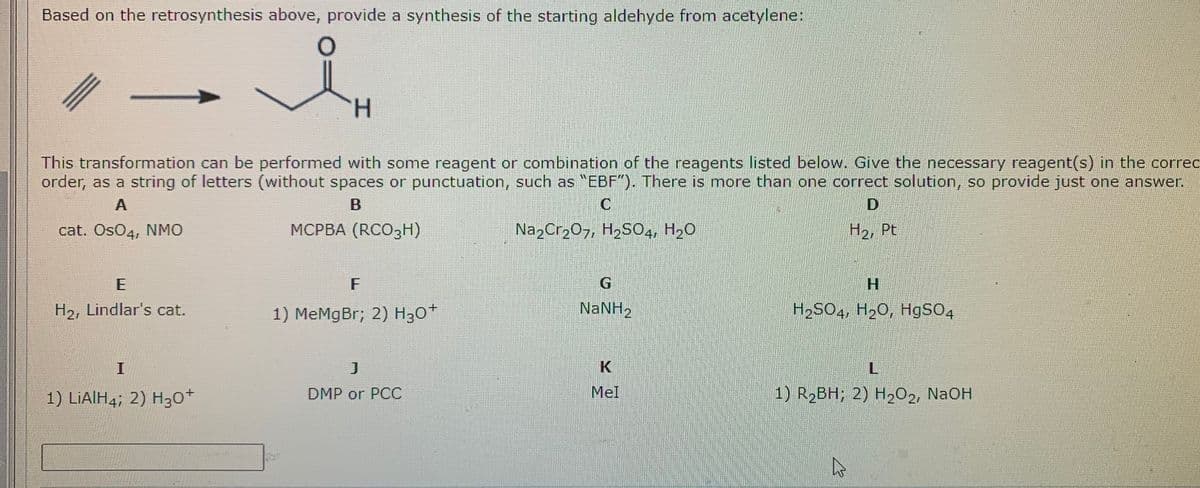 Based on the retrosynthesis above, provide a synthesis of the starting aldehyde from acetylene:
H.
This transformation can be performed with some reagent or combination of the reagents listed below. Give the necessary reagent(s) in the correc
order, as a string of letters (without spaces or punctuation, such as "EBF"). There is more than one correct solution, so provide just one answer.
A
cat. OsO4, NMO
MCPBA (RCO3H)
Na,Cr,07, H,SO4, H20
H2, Pt
F
H2, Lindlar's cat.
1) MeMgBr; 2) H,0+
NANH2
H2SO4, H20, HgSO4
I
L
1) LİAIH4; 2) H30+
DMP or PCC
Mel
1) R2BH; 2) H202, NaOH
