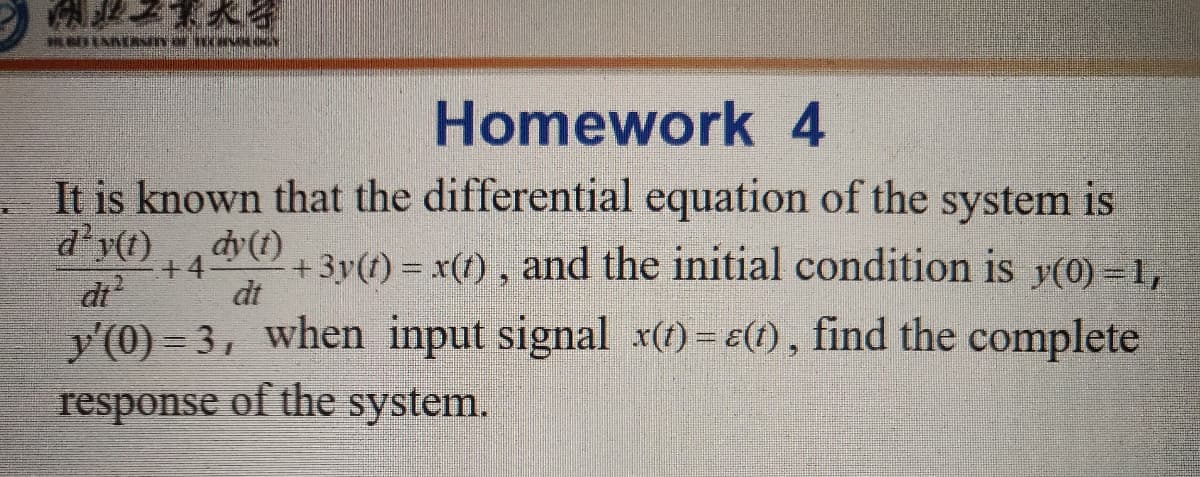 Homework 4
It is known that the differential equation of the system is
d'y(t)
dy (t)
+ 3y(t) = x(1) , and the initial condition is y(0) -1,
dt
+4-
di
y'(0) = 3, when input signal x(1) = e(1), find the complete
response of the system.
