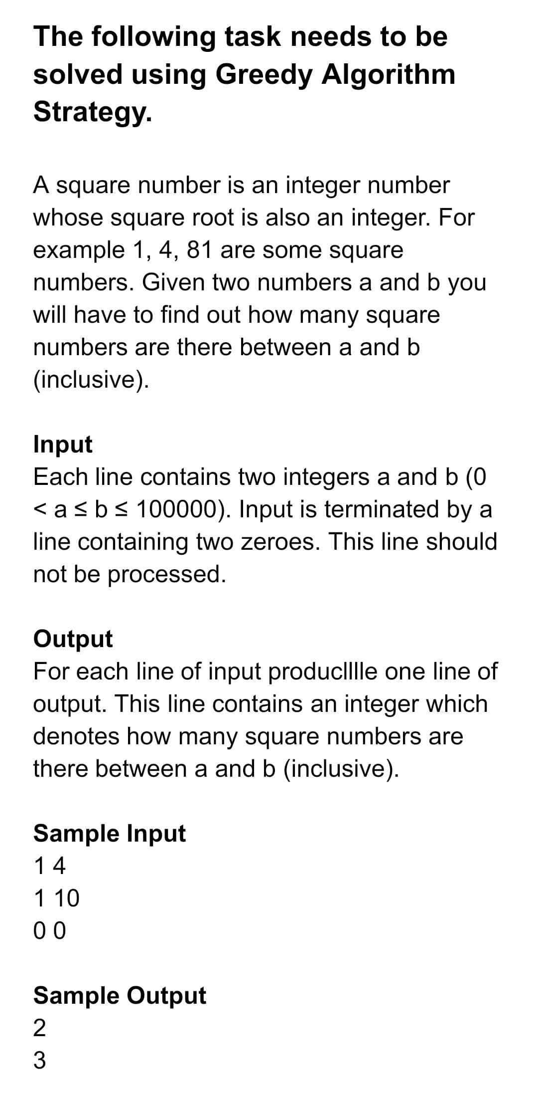 The following task needs to be
solved using Greedy Algorithm
Strategy.
A square number is an integer number
whose square root is also an integer. For
example 1, 4, 81 are some square
numbers. Given two numbers a and b you
will have to find out how many square
numbers are there between a and b
(inclusive).
Input
Each line contains two integers a and b (O
< asbs 100000). Input is terminated by a
line containing two zeroes. This line should
not be processed.
Output
For each line of input produclllle one line of
output. This line contains an integer which
denotes how many square numbers are
there between a and b (inclusive).
Sample Input
14
1 10
00
Sample Output
2
