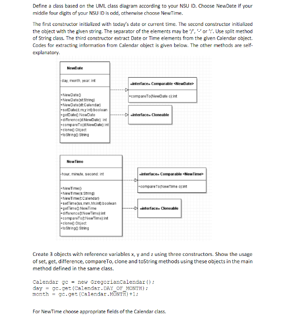 Define a class based on the UML class diagram according to your NSU ID. Choose NewDate if your
middle four digits of yaur NSU ID is odd, otherwise choose NewTime.
The first constructor initialized with today's date or current time. The second constructor initialized
the object with the given string. The separator of the elements may be ","or :. Use split method
of String class. The third constructor extract Date or Time elements from the given Calendar object.
Codes for extracting information from Calendar object is given below. The other methods are self-
explanatory.
NewDate
day, month, year. int
interface» Comparable <NewDate>
-NewDate)
-NewDate(st String)
-NewDate(dt Calendar)
-setDate(d,m.y.int:boolean
getDateg NewDate
- difference(d NewDate): int
-compareTo(d:NewDate) int
-clone0:Object
+1o String0:String
*compareTo(NewDate o):int
-D interface. Cloneable
NewTime
hour, minute, second: int
winterfacen Comparable <NewTime>
+compareTo(NewTIme o):int
-NewTime)
-NewTime(s.5tring)
-NewTime(tCalendar)
-sefTime(ss,mm,hhint boolean
Fgeflime) NewTime
-difference(tNewTima).int
-comparaTotNewTime)int
-clone0:Object
-to Stringo String
--Dinterfacen Cloneable
Create 3 objects with reference variables x, y and z using three constructors. Show the usage
of set, get, difference, compareTo, clone and toString methods using these objects in the main
method defined in the same class.
Calendar gc = new Gregoriancalendar ();
day = gc.get (Calendar.DAY_OF MONTH);
month = gc.get (Calendar.MONTĦ) +1;
For NewTime choose appropriate fields of the Calendar class.
